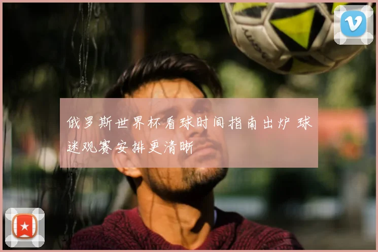 俄罗斯世界杯看球时间指南出炉 球迷观赛安排更清晰