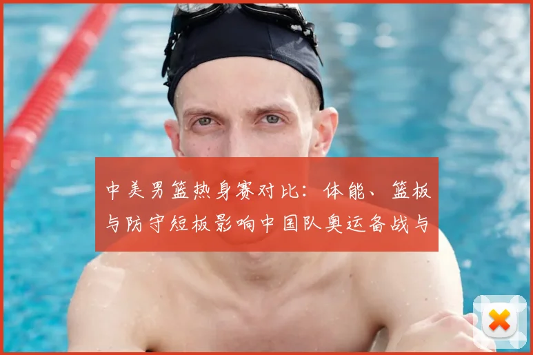 中美男篮热身赛对比：体能、篮板与防守短板影响中国队奥运备战与战术调整