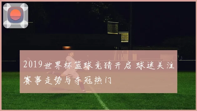 2019世界杯篮球竞猜开启 球迷关注赛事走势与夺冠热门