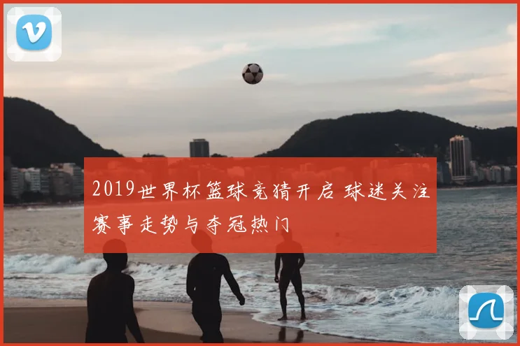 2019世界杯篮球竞猜开启 球迷关注赛事走势与夺冠热门