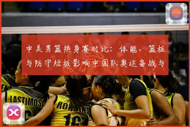 中美男篮热身赛对比：体能、篮板与防守短板影响中国队奥运备战与战术调整
