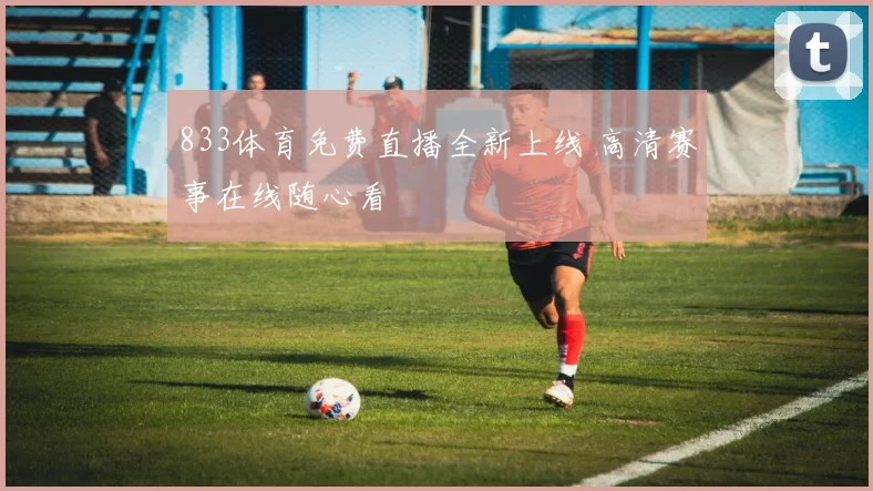 833体育免费直播全新上线 高清赛事在线随心看