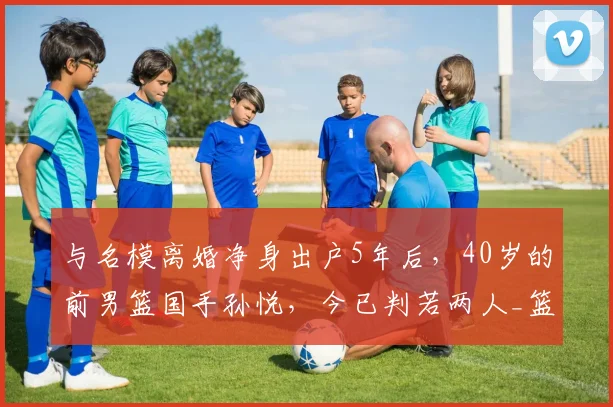 与名模离婚净身出户5年后,40岁的前男篮国手孙悦,今已判若两人_篮球_科比都_陈露