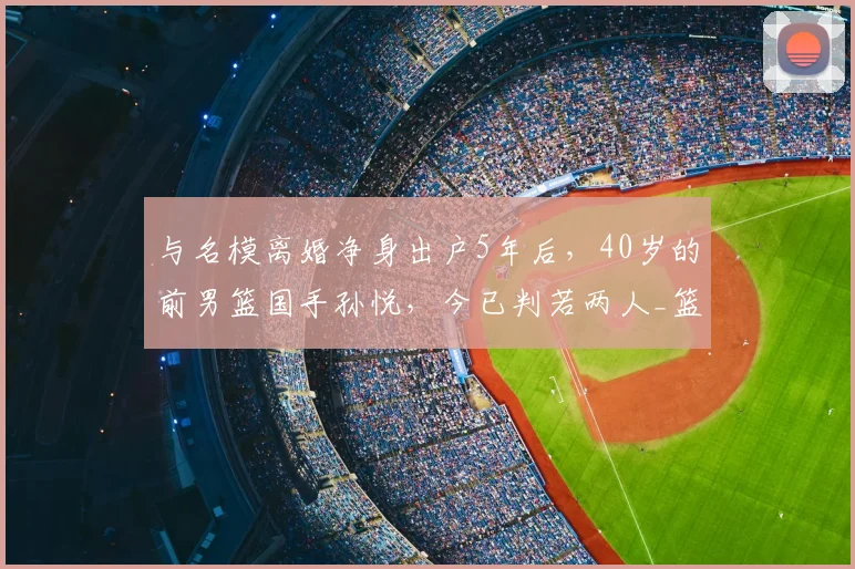 与名模离婚净身出户5年后,40岁的前男篮国手孙悦,今已判若两人_篮球_科比都_陈露