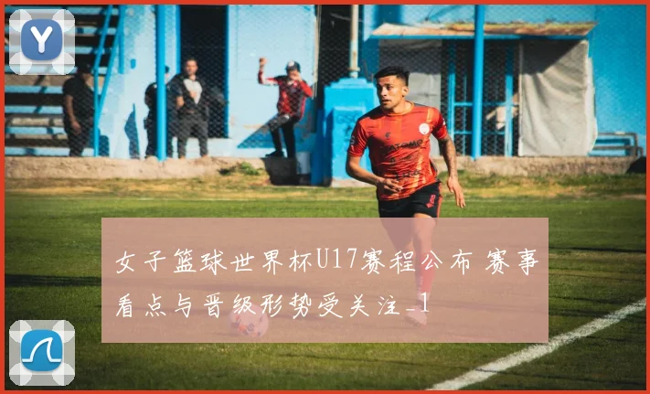 女子篮球世界杯U17赛程公布 赛事看点与晋级形势受关注_1