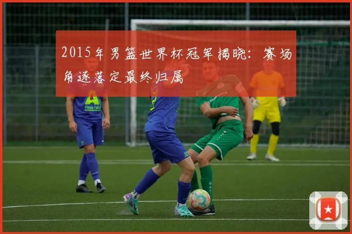 2015年男篮世界杯冠军揭晓:赛场角逐落定最终归属