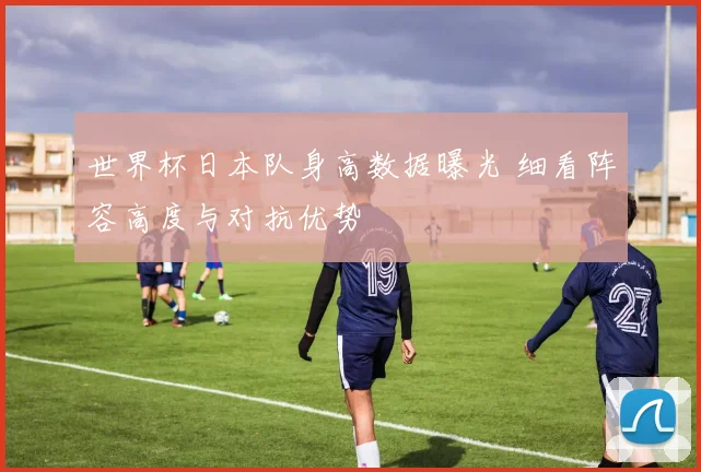 世界杯日本队身高数据曝光 细看阵容高度与对抗优势
