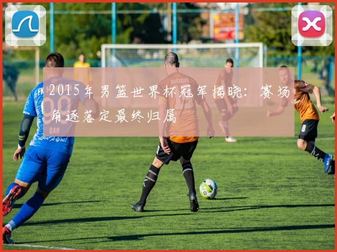 2015年男篮世界杯冠军揭晓:赛场角逐落定最终归属