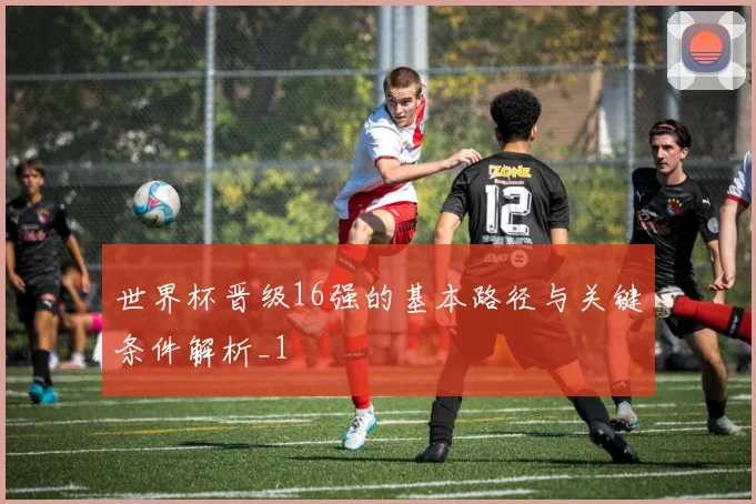 世界杯晋级16强的基本路径与关键条件解析_1