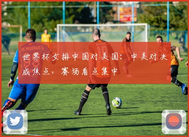 世界杯女排中国对美国：中美对决成焦点，赛场看点集中