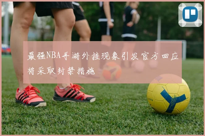 最强NBA手游外挂现象引发官方回应将采取封禁措施