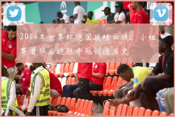 2014年世界杯德国战绩回顾：小组赛晋级后连胜夺冠创造历史