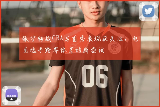 张宁转战CBA后首秀表现获关注，电竞选手跨界体育的新尝试