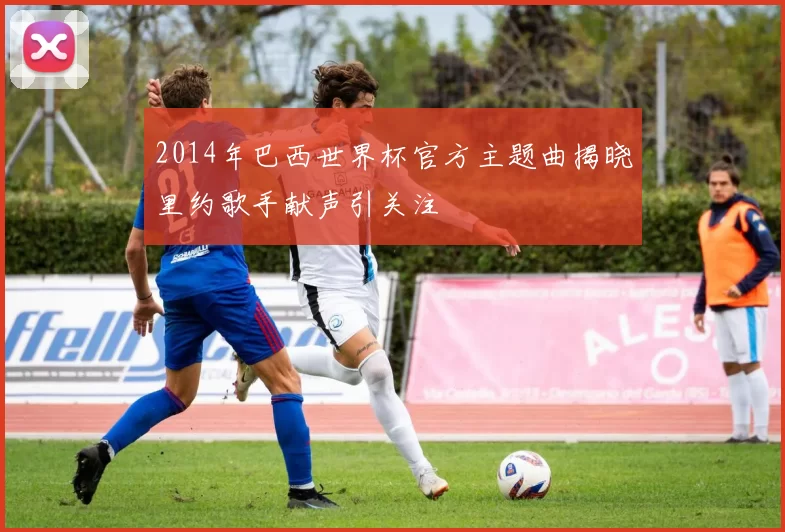 2014年巴西世界杯官方主题曲揭晓里约歌手献声引关注