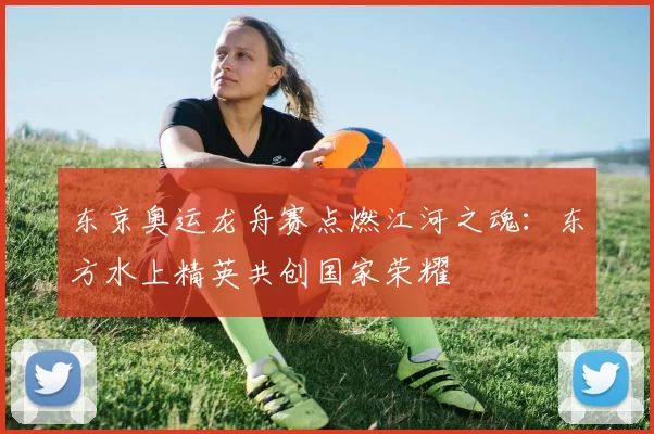 东京奥运龙舟赛点燃江河之魂：东方水上精英共创国家荣耀