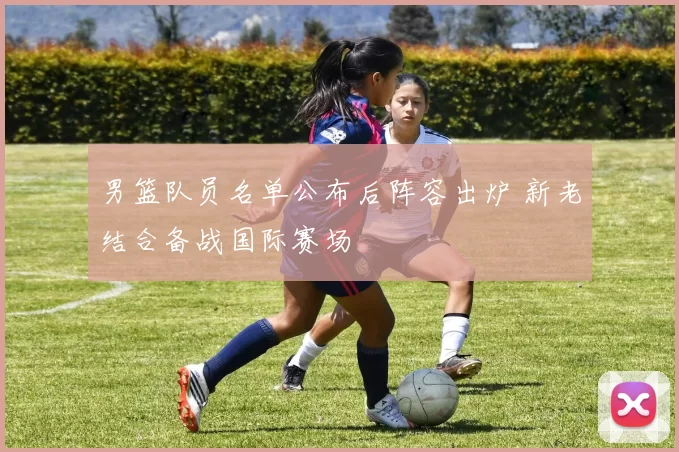 男篮队员名单公布后阵容出炉 新老结合备战国际赛场