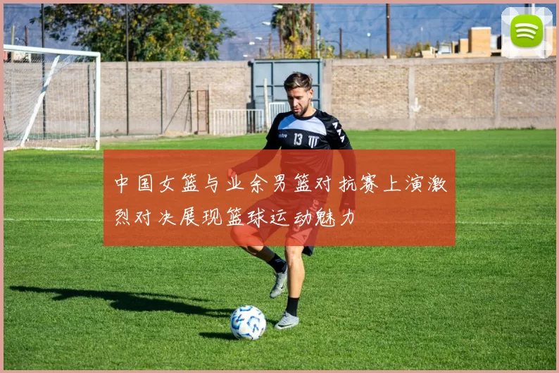 中国女篮与业余男篮对抗赛上演激烈对决展现篮球运动魅力