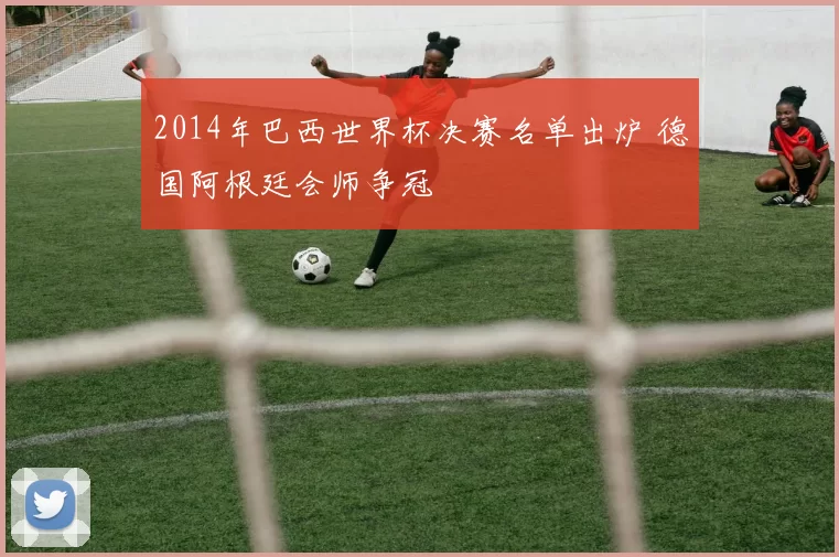 2014年巴西世界杯决赛名单出炉 德国阿根廷会师争冠
