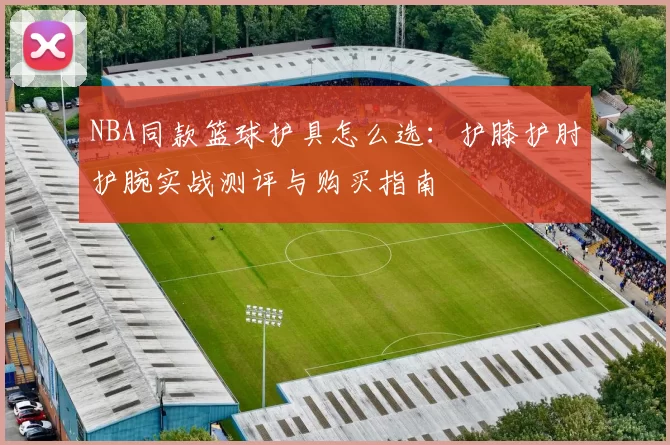 NBA同款篮球护具怎么选：护膝护肘护腕实战测评与购买指南
