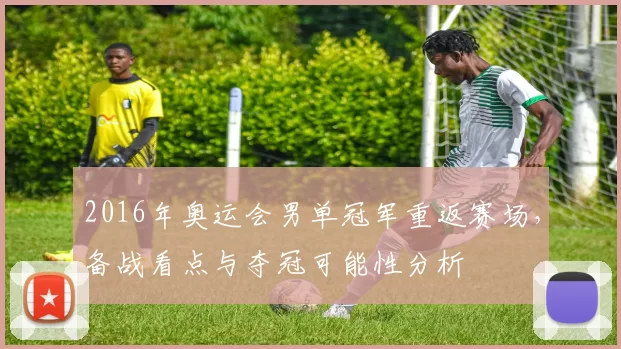 2016年奥运会男单冠军重返赛场，备战看点与夺冠可能性分析