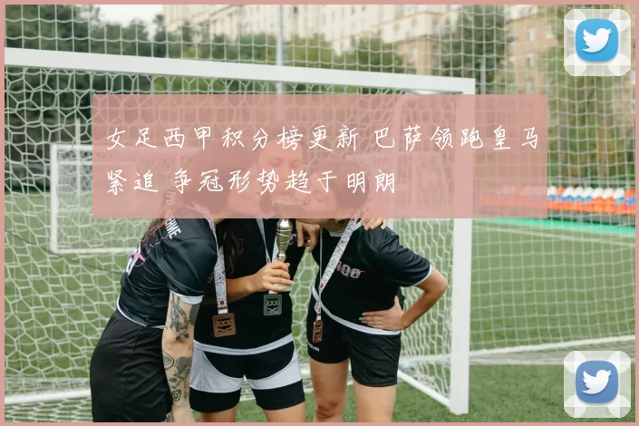 女足西甲积分榜更新 巴萨领跑皇马紧追 争冠形势趋于明朗
