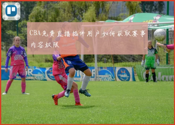 CBA免费直播插件用户如何获取赛事内容权限