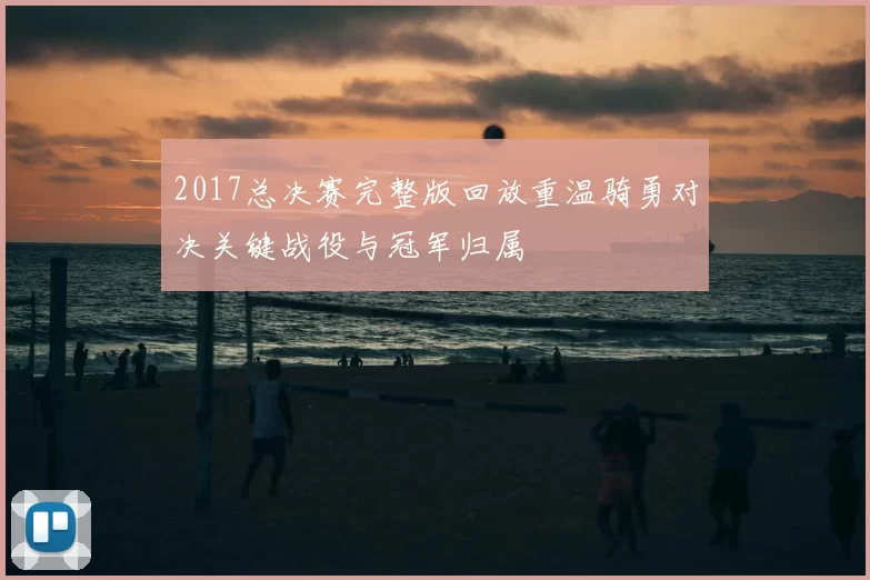 2017总决赛完整版回放重温骑勇对决关键战役与冠军归属