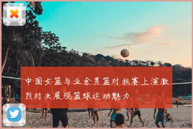 中国女篮与业余男篮对抗赛上演激烈对决展现篮球运动魅力