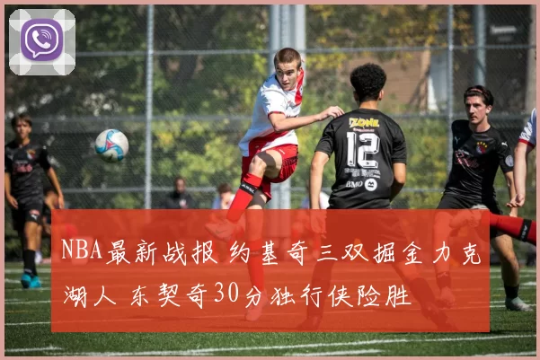 NBA最新战报 约基奇三双掘金力克湖人 东契奇30分独行侠险胜