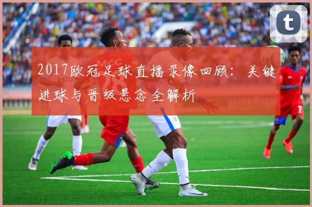 2017欧冠足球直播录像回顾:关键进球与晋级悬念全解析