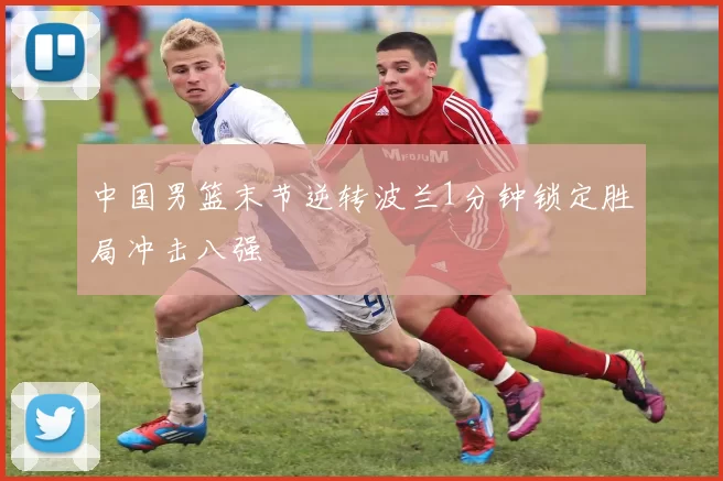中国男篮末节逆转波兰1分钟锁定胜局冲击八强