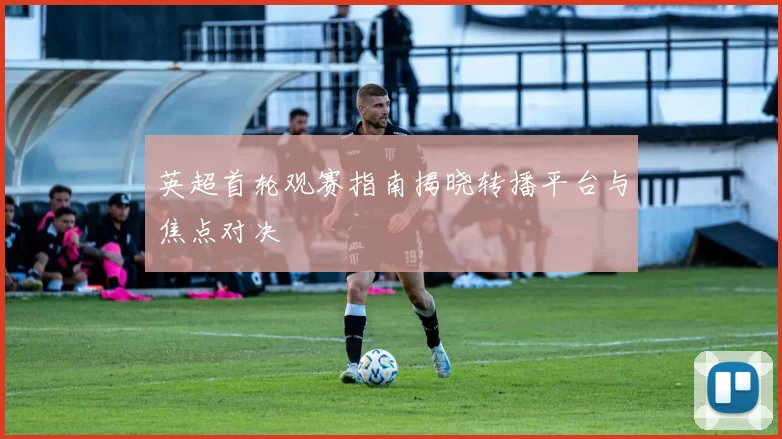 英超首轮观赛指南揭晓转播平台与焦点对决