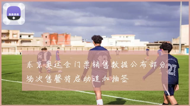 东京奥运会门票销售数据公布部分场次售罄将启动追加抽签