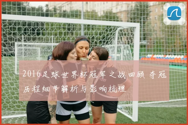 2016足球世界杯冠军之战回顾 夺冠历程细节解析与影响梳理