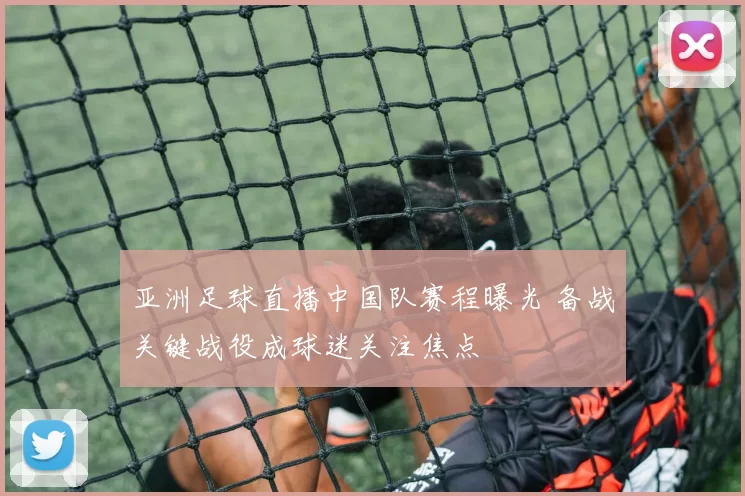 亚洲足球直播中国队赛程曝光 备战关键战役成球迷关注焦点
