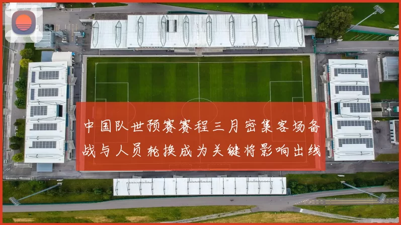 中国队世预赛赛程三月密集客场备战与人员轮换成为关键将影响出线前景