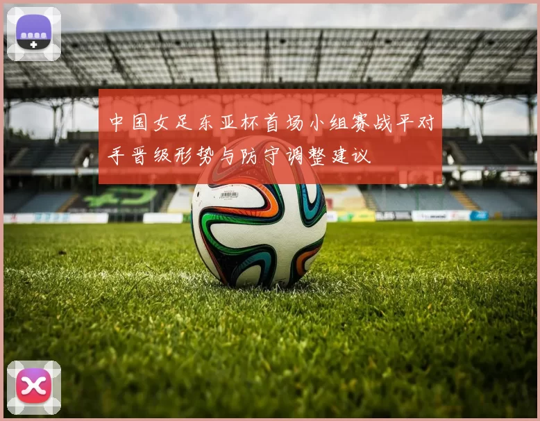中国女足东亚杯首场小组赛战平对手晋级形势与防守调整建议