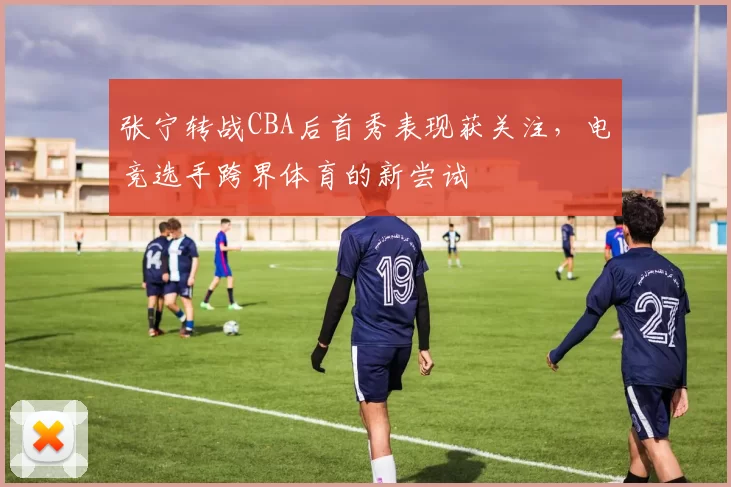 张宁转战CBA后首秀表现获关注，电竞选手跨界体育的新尝试