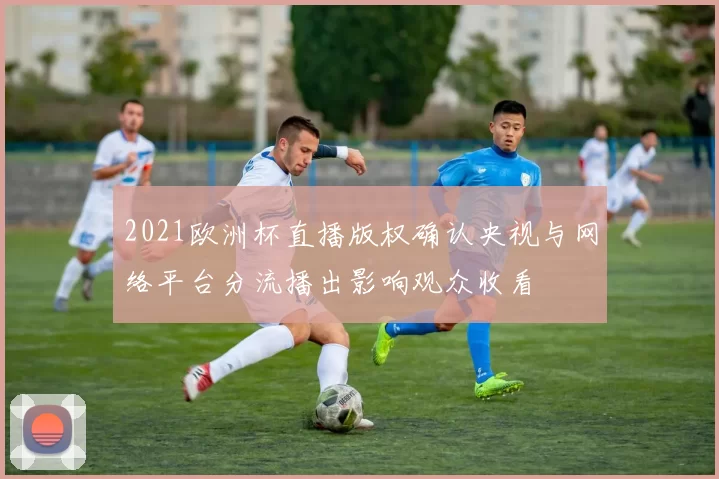 2021欧洲杯直播版权确认央视与网络平台分流播出影响观众收看
