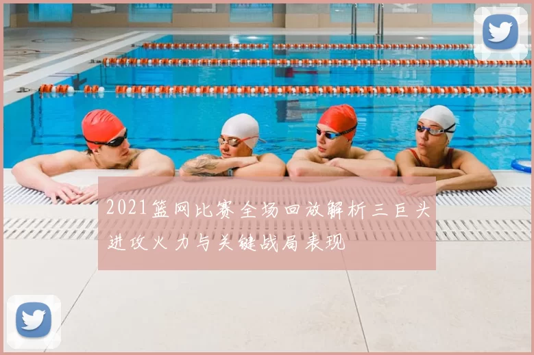 2021篮网比赛全场回放解析三巨头进攻火力与关键战局表现